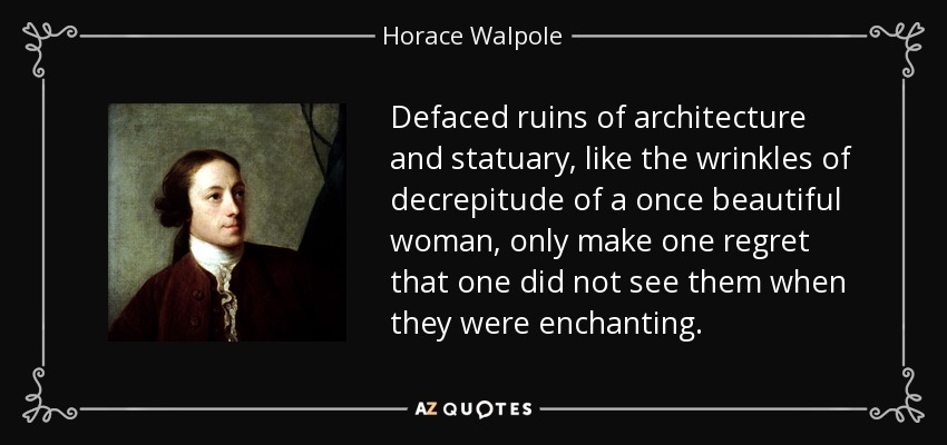 Defaced ruins of architecture and statuary, like the wrinkles of decrepitude of a once beautiful woman, only make one regret that one did not see them when they were enchanting. - Horace Walpole