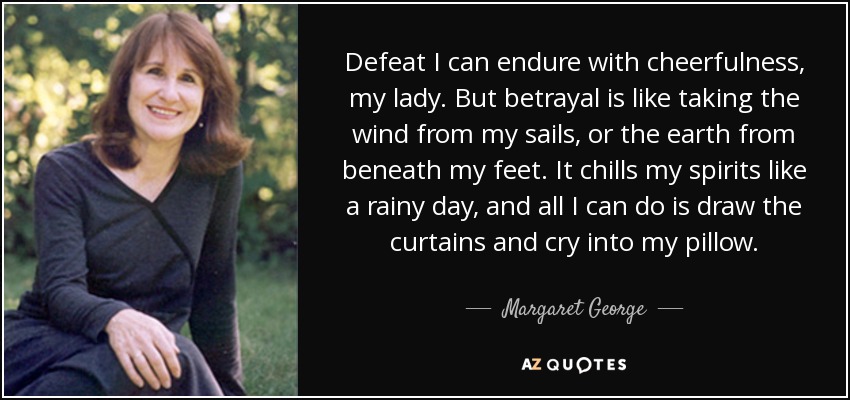 Defeat I can endure with cheerfulness, my lady. But betrayal is like taking the wind from my sails, or the earth from beneath my feet. It chills my spirits like a rainy day, and all I can do is draw the curtains and cry into my pillow. - Margaret George