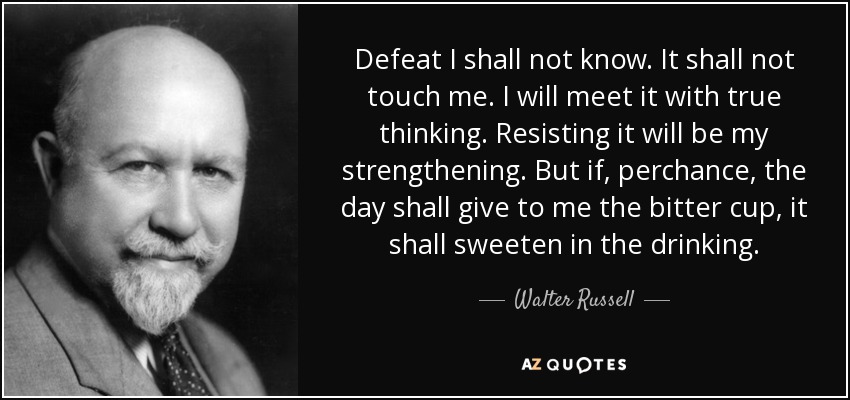 Defeat I shall not know. It shall not touch me. I will meet it with true thinking. Resisting it will be my strengthening. But if, perchance, the day shall give to me the bitter cup, it shall sweeten in the drinking. - Walter Russell