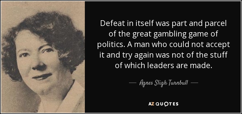Defeat in itself was part and parcel of the great gambling game of politics. A man who could not accept it and try again was not of the stuff of which leaders are made. - Agnes Sligh Turnbull