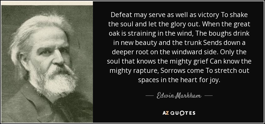 Defeat may serve as well as victory To shake the soul and let the glory out. When the great oak is straining in the wind, The boughs drink in new beauty and the trunk Sends down a deeper root on the windward side. Only the soul that knows the mighty grief Can know the mighty rapture, Sorrows come To stretch out spaces in the heart for joy. - Edwin Markham