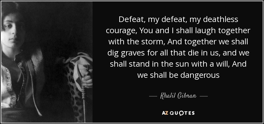 Defeat, my defeat, my deathless courage, You and I shall laugh together with the storm, And together we shall dig graves for all that die in us, and we shall stand in the sun with a will, And we shall be dangerous - Khalil Gibran