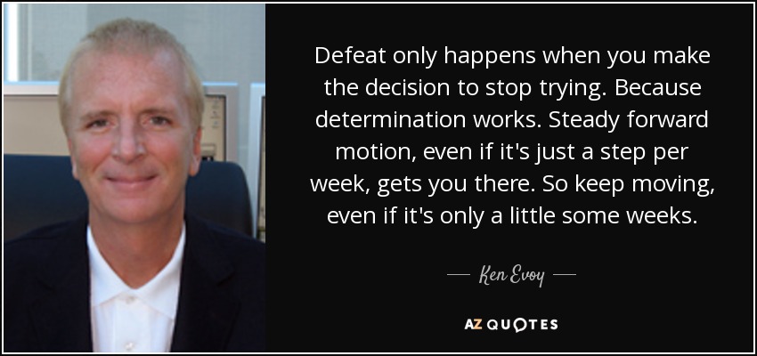 Defeat only happens when you make the decision to stop trying. Because determination works. Steady forward motion, even if it's just a step per week, gets you there. So keep moving, even if it's only a little some weeks. - Ken Evoy