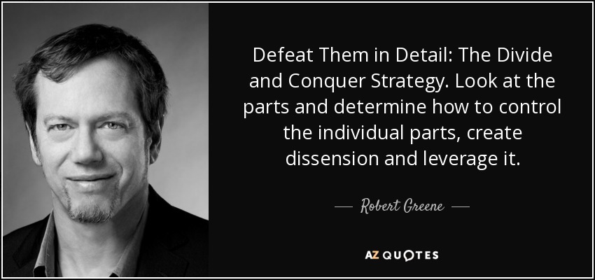 Defeat Them in Detail: The Divide and Conquer Strategy. Look at the parts and determine how to control the individual parts, create dissension and leverage it. - Robert Greene