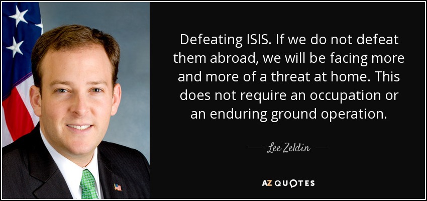 Defeating ISIS. If we do not defeat them abroad, we will be facing more and more of a threat at home. This does not require an occupation or an enduring ground operation. - Lee Zeldin