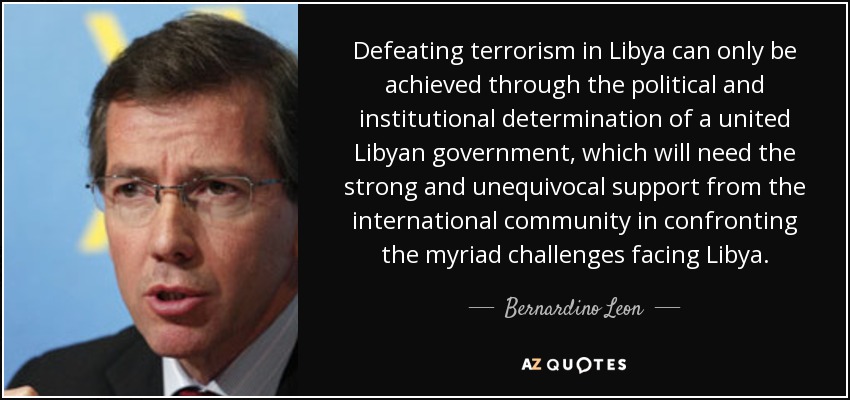 Defeating terrorism in Libya can only be achieved through the political and institutional determination of a united Libyan government, which will need the strong and unequivocal support from the international community in confronting the myriad challenges facing Libya. - Bernardino Leon