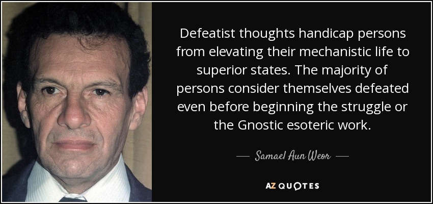 Defeatist thoughts handicap persons from elevating their mechanistic life to superior states. The majority of persons consider themselves defeated even before beginning the struggle or the Gnostic esoteric work. - Samael Aun Weor