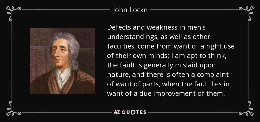 Defects and weakness in men's understandings, as well as other faculties, come from want of a right use of their own minds; I am apt to think, the fault is generally mislaid upon nature, and there is often a complaint of want of parts, when the fault lies in want of a due improvement of them. - John Locke