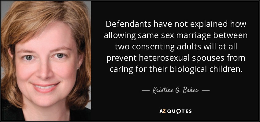 Defendants have not explained how allowing same-sex marriage between two consenting adults will at all prevent heterosexual spouses from caring for their biological children. - Kristine G. Baker