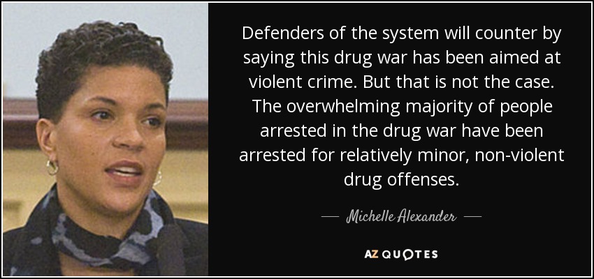 Defenders of the system will counter by saying this drug war has been aimed at violent crime. But that is not the case. The overwhelming majority of people arrested in the drug war have been arrested for relatively minor, non-violent drug offenses. - Michelle Alexander