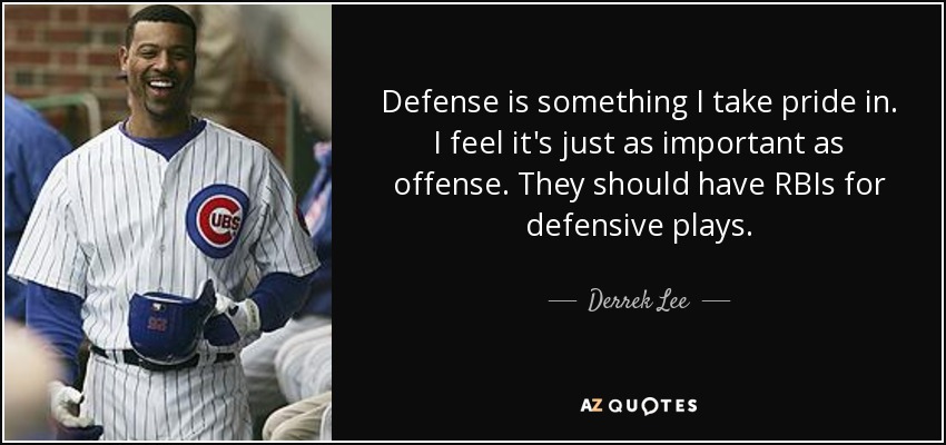 Defense is something I take pride in. I feel it's just as important as offense. They should have RBIs for defensive plays. - Derrek Lee