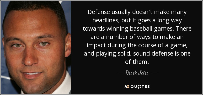 Defense usually doesn't make many headlines, but it goes a long way towards winning baseball games. There are a number of ways to make an impact during the course of a game, and playing solid, sound defense is one of them. - Derek Jeter