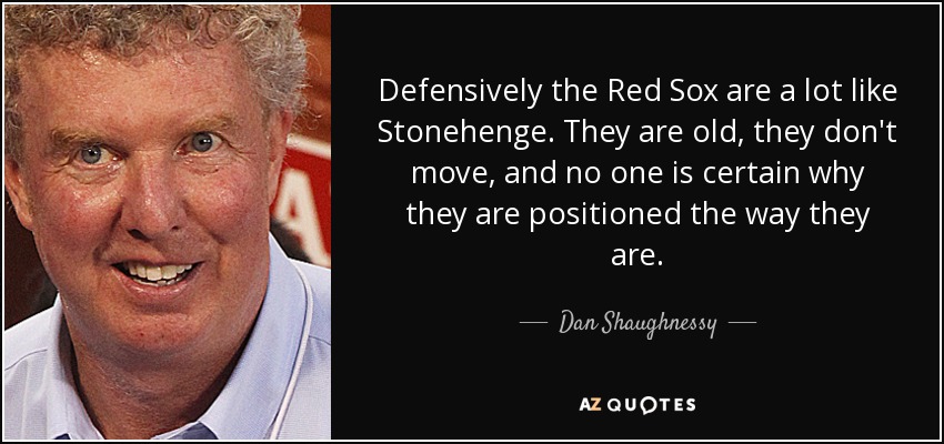 Defensively the Red Sox are a lot like Stonehenge. They are old, they don't move, and no one is certain why they are positioned the way they are. - Dan Shaughnessy