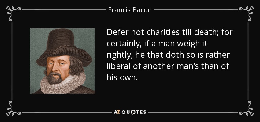 Defer not charities till death; for certainly, if a man weigh it rightly, he that doth so is rather liberal of another man's than of his own. - Francis Bacon