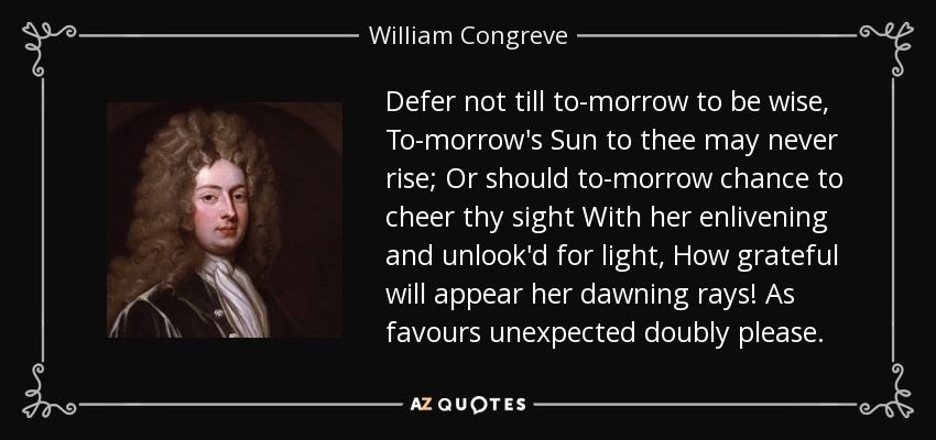 Defer not till to-morrow to be wise, To-morrow's Sun to thee may never rise; Or should to-morrow chance to cheer thy sight With her enlivening and unlook'd for light, How grateful will appear her dawning rays! As favours unexpected doubly please. - William Congreve