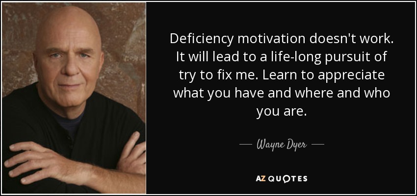 Deficiency motivation doesn't work. It will lead to a life-long pursuit of try to fix me. Learn to appreciate what you have and where and who you are. - Wayne Dyer