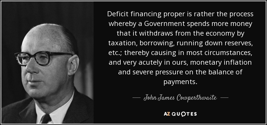 Deficit financing proper is rather the process whereby a Government spends more money that it withdraws from the economy by taxation, borrowing, running down reserves, etc.; thereby causing in most circumstances, and very acutely in ours, monetary inflation and severe pressure on the balance of payments. - John James Cowperthwaite