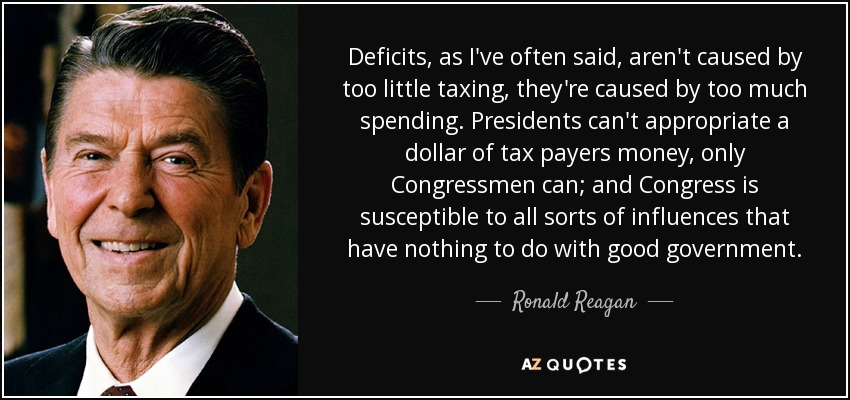 Deficits, as I've often said, aren't caused by too little taxing, they're caused by too much spending. Presidents can't appropriate a dollar of tax payers money, only Congressmen can; and Congress is susceptible to all sorts of influences that have nothing to do with good government. - Ronald Reagan