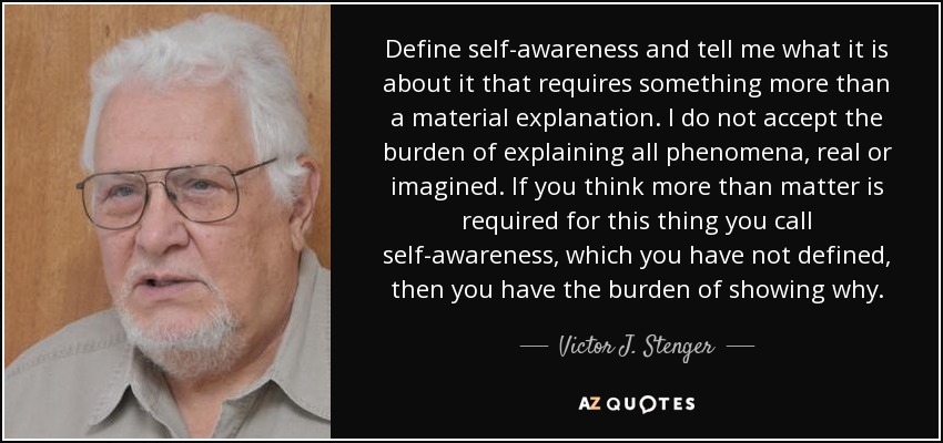 Define self-awareness and tell me what it is about it that requires something more than a material explanation. I do not accept the burden of explaining all phenomena, real or imagined. If you think more than matter is required for this thing you call self-awareness, which you have not defined, then you have the burden of showing why. - Victor J. Stenger