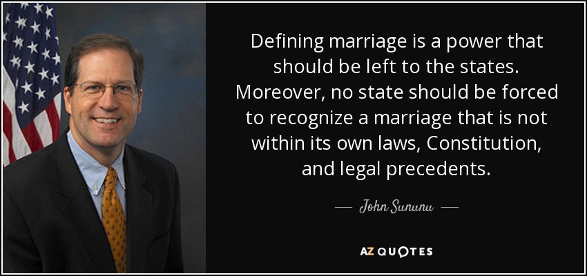 Defining marriage is a power that should be left to the states. Moreover, no state should be forced to recognize a marriage that is not within its own laws, Constitution, and legal precedents. - John Sununu