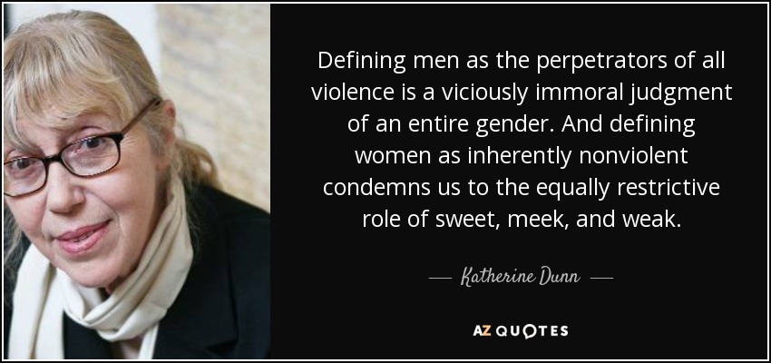 Defining men as the perpetrators of all violence is a viciously immoral judgment of an entire gender. And defining women as inherently nonviolent condemns us to the equally restrictive role of sweet, meek, and weak. - Katherine Dunn