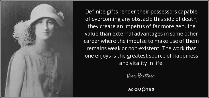Definite gifts render their possessors capable of overcoming any obstacle this side of death; they create an impetus of far more genuine value than external advantages in some other career where the impulse to make use of them remains weak or non-existent. The work that one enjoys is the greatest source of happiness and vitality in life. - Vera Brittain