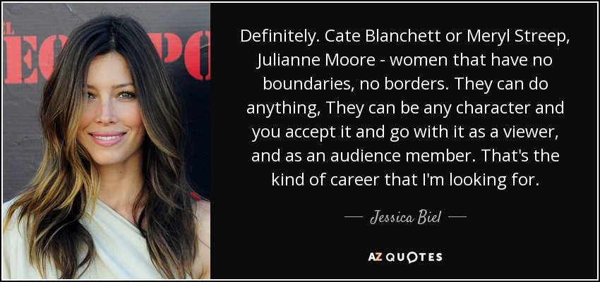 Definitely. Cate Blanchett or Meryl Streep, Julianne Moore - women that have no boundaries, no borders. They can do anything, They can be any character and you accept it and go with it as a viewer, and as an audience member. That's the kind of career that I'm looking for. - Jessica Biel
