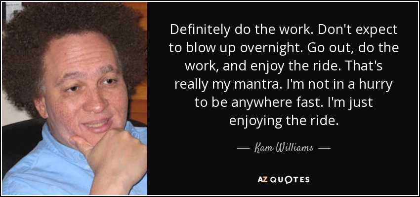 Definitely do the work. Don't expect to blow up overnight. Go out, do the work, and enjoy the ride. That's really my mantra. I'm not in a hurry to be anywhere fast. I'm just enjoying the ride. - Kam Williams