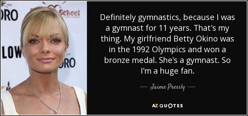 Definitely gymnastics, because I was a gymnast for 11 years. That's my thing. My girlfriend Betty Okino was in the 1992 Olympics and won a bronze medal. She's a gymnast. So I'm a huge fan. - Jaime Pressly