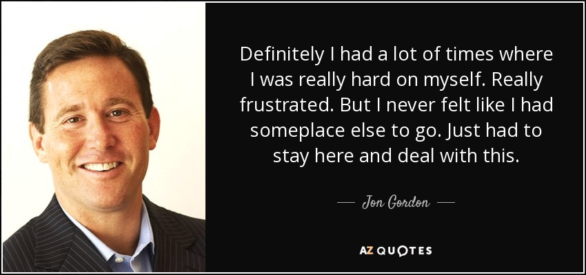 Definitely I had a lot of times where I was really hard on myself. Really frustrated. But I never felt like I had someplace else to go. Just had to stay here and deal with this. - Jon Gordon