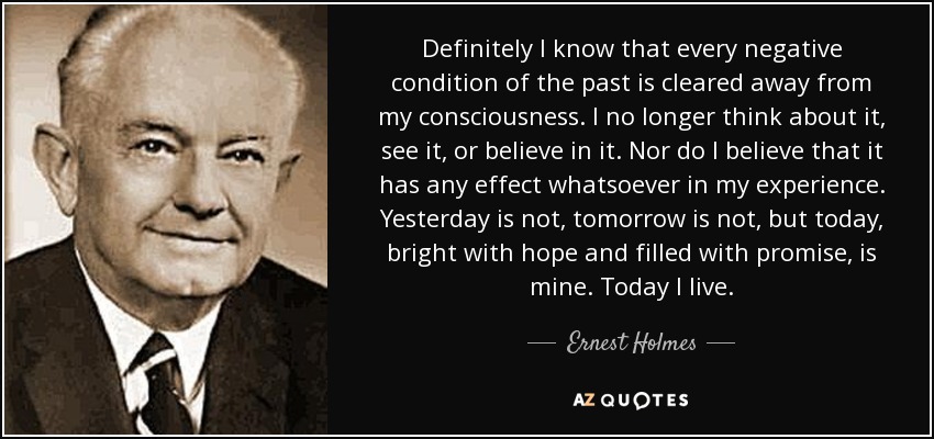 Definitely I know that every negative condition of the past is cleared away from my consciousness. I no longer think about it, see it, or believe in it. Nor do I believe that it has any effect whatsoever in my experience. Yesterday is not, tomorrow is not, but today, bright with hope and filled with promise, is mine. Today I live. - Ernest Holmes