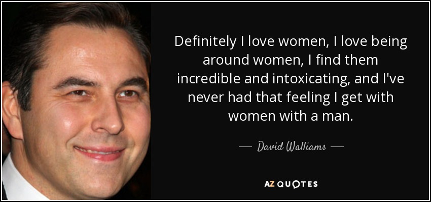 Definitely I love women, I love being around women, I find them incredible and intoxicating, and I've never had that feeling I get with women with a man. - David Walliams