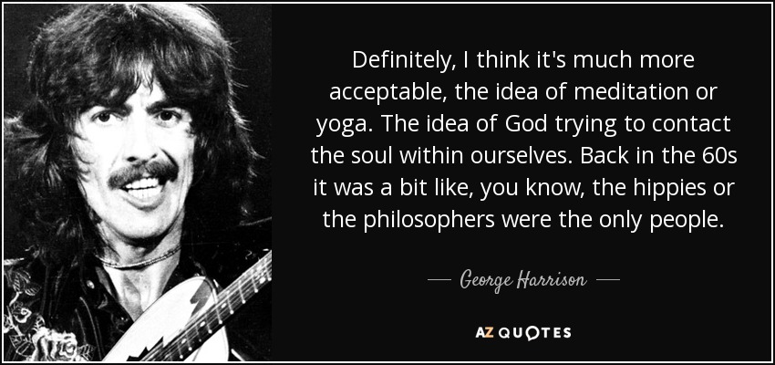 Definitely, I think it's much more acceptable, the idea of meditation or yoga. The idea of God trying to contact the soul within ourselves. Back in the 60s it was a bit like, you know , the hippies or the philosophers were the only people. - George Harrison