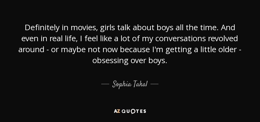 Definitely in movies, girls talk about boys all the time. And even in real life, I feel like a lot of my conversations revolved around - or maybe not now because I'm getting a little older - obsessing over boys. - Sophia Takal