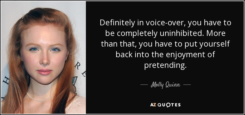 Definitely in voice-over, you have to be completely uninhibited. More than that, you have to put yourself back into the enjoyment of pretending. - Molly Quinn