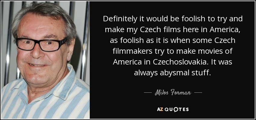 Definitely it would be foolish to try and make my Czech films here in America, as foolish as it is when some Czech filmmakers try to make movies of America in Czechoslovakia. It was always abysmal stuff. - Milos Forman