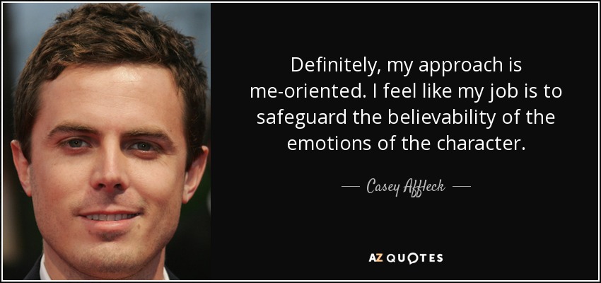 Definitely, my approach is me-oriented. I feel like my job is to safeguard the believability of the emotions of the character. - Casey Affleck