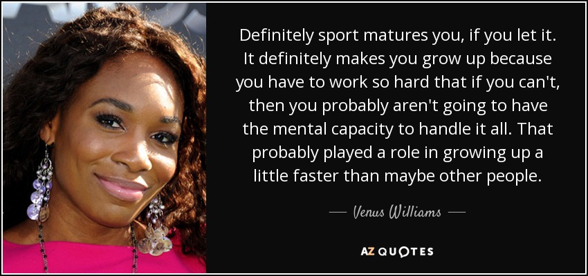 Definitely sport matures you, if you let it. It definitely makes you grow up because you have to work so hard that if you can't, then you probably aren't going to have the mental capacity to handle it all. That probably played a role in growing up a little faster than maybe other people. - Venus Williams