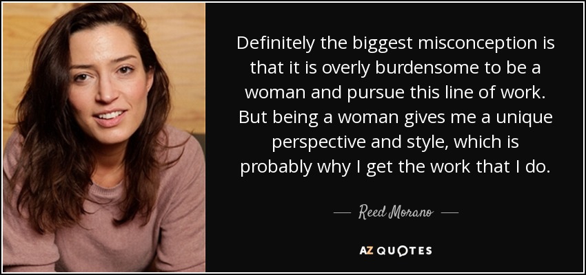 Definitely the biggest misconception is that it is overly burdensome to be a woman and pursue this line of work. But being a woman gives me a unique perspective and style, which is probably why I get the work that I do. - Reed Morano