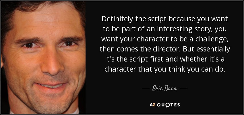 Definitely the script because you want to be part of an interesting story, you want your character to be a challenge, then comes the director. But essentially it's the script first and whether it's a character that you think you can do. - Eric Bana