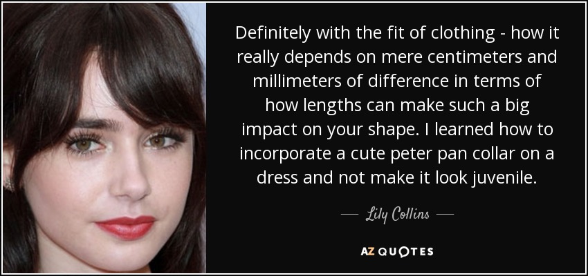 Definitely with the fit of clothing - how it really depends on mere centimeters and millimeters of difference in terms of how lengths can make such a big impact on your shape. I learned how to incorporate a cute peter pan collar on a dress and not make it look juvenile. - Lily Collins
