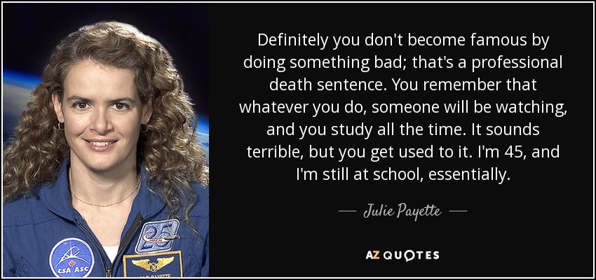Definitely you don't become famous by doing something bad; that's a professional death sentence. You remember that whatever you do, someone will be watching, and you study all the time. It sounds terrible, but you get used to it. I'm 45, and I'm still at school, essentially. - Julie Payette