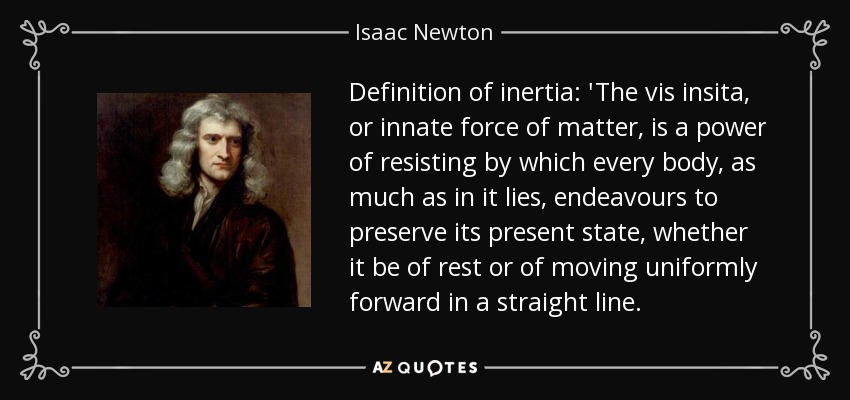 Definition of inertia: 'The vis insita, or innate force of matter, is a power of resisting by which every body, as much as in it lies, endeavours to preserve its present state, whether it be of rest or of moving uniformly forward in a straight line. - Isaac Newton