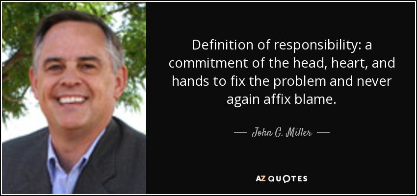 Definition of responsibility: a commitment of the head, heart, and hands to fix the problem and never again affix blame. - John G. Miller