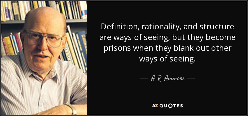 Definition, rationality, and structure are ways of seeing, but they become prisons when they blank out other ways of seeing. - A. R. Ammons