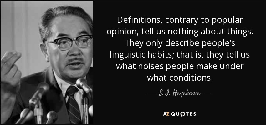 Definitions, contrary to popular opinion, tell us nothing about things. They only describe people's linguistic habits; that is, they tell us what noises people make under what conditions. - S. I. Hayakawa