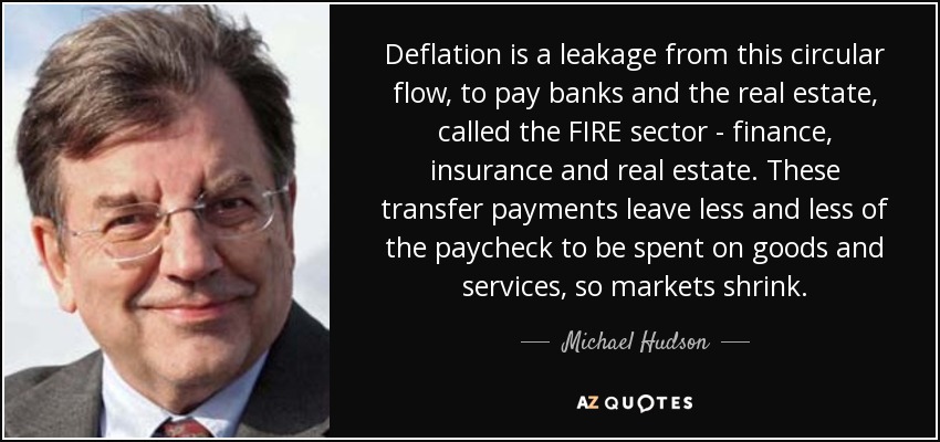 Deflation is a leakage from this circular flow, to pay banks and the real estate, called the FIRE sector - finance, insurance and real estate. These transfer payments leave less and less of the paycheck to be spent on goods and services, so markets shrink. - Michael Hudson