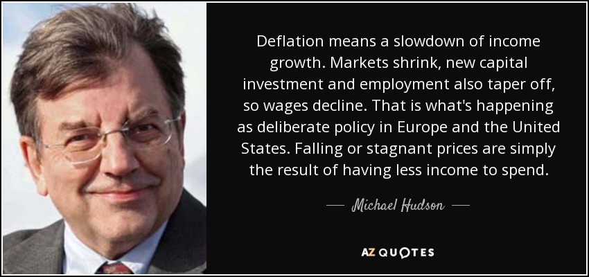 Deflation means a slowdown of income growth. Markets shrink, new capital investment and employment also taper off, so wages decline. That is what's happening as deliberate policy in Europe and the United States. Falling or stagnant prices are simply the result of having less income to spend. - Michael Hudson