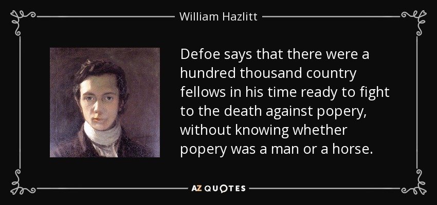 Defoe says that there were a hundred thousand country fellows in his time ready to fight to the death against popery, without knowing whether popery was a man or a horse. - William Hazlitt