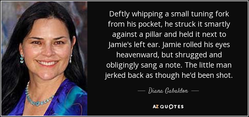 Deftly whipping a small tuning fork from his pocket, he struck it smartly against a pillar and held it next to Jamie's left ear. Jamie rolled his eyes heavenward, but shrugged and obligingly sang a note. The little man jerked back as though he'd been shot. - Diana Gabaldon